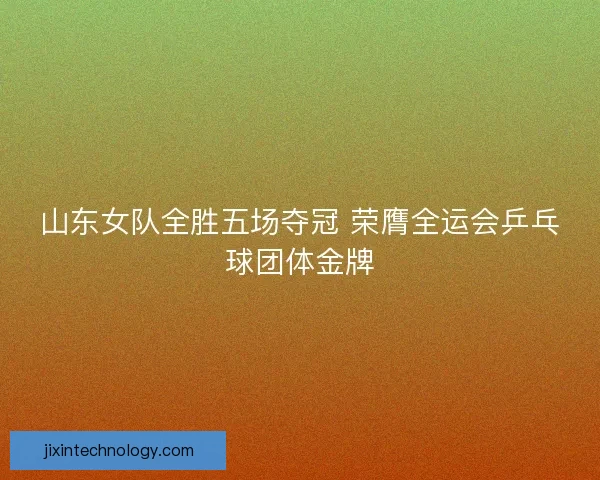 山东女队全胜五场夺冠 荣膺全运会乒乓球团体金牌