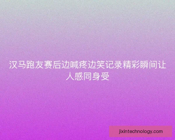 汉马跑友赛后边喊疼边笑记录精彩瞬间让人感同身受