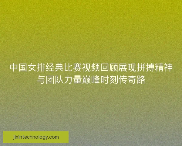 中国女排经典比赛视频回顾展现拼搏精神与团队力量巅峰时刻传奇路