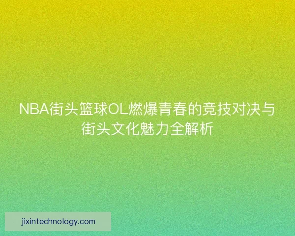 NBA街头篮球OL燃爆青春的竞技对决与街头文化魅力全解析