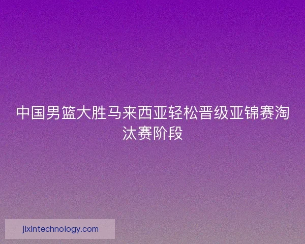 中国男篮大胜马来西亚轻松晋级亚锦赛淘汰赛阶段