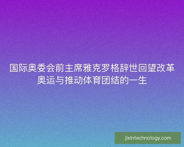国际奥委会前主席雅克罗格辞世回望改革奥运与推动体育团结的一生